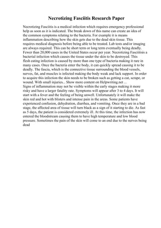 Necrotizing Fasciitis Research Paper
Necrotizing Fasciitis is a medical infection which requires emergency professional
help as soon as it is indicated. The break down of this name can create an idea of
the common symptoms relating to the bacteria. For example it is means
inflammation describing how the skin gets due to the dead skin tissue. This
requires medical diagnosis before being able to be treated. Lab tests and/or imaging
are always required. This can be short term or long term eventually being deadly.
Fewer than 20,000 cases in the United States occur per year. Necrotizing Fasciitisis a
bacterial infection which causes the tissue under the skin to be destroyed. This
flesh eating infection is caused by more than one type of bacteria making it rare in
many cases. Once the bacteria enter the body, it can quickly spread causing it to be
deadly. The fascia, which is the connective tissue surrounding the blood vessels,
nerves, fat, and muscles is infected making the body weak and lack support. In order
to acquire this infection the skin needs to be broken such as getting a cut, scrape, or
wound. With small injuries... Show more content on Helpwriting.net ...
Signs of inflammation may not be visible within the early stages making it more
risky and have a larger fatality rate. Symptoms will appear after 3 to 4 days. It will
start with a fever and the feeling of being unwell. Unfortunately it will make the
skin red and hot with blisters and intense pain in the areas. Some patients have
experienced confusion, dehydration, diarrhea, and vomiting. Once they are in a bad
stage, the affected area of tissue will turn black as a sign of it starting to die. As fast
as 5 days, the patient is considered extremely ill. At this time, the infection has now
entered the bloodstream causing them to have high temperature and low blood
pressure. Sometimes the pain of the skin will come to an end due to the nerves being
dead
 