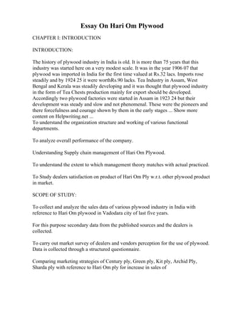 Essay On Hari Om Plywood
CHAPTER I: INTRODUCTION
INTRODUCTION:
The history of plywood industry in India is old. It is more than 75 years that this
industry was started here on a very modest scale. It was in the year 1906 07 that
plywood was imported in India for the first time valued at Rs.32 lacs. Imports rose
steadily and by 1924 25 it were worthRs.90 lacks. Tea Industry in Assam, West
Bengal and Kerala was steadily developing and it was thought that plywood industry
in the form of Tea Chests production mainly for export should be developed.
Accordingly two plywood factories were started in Assam in 1923 24 but their
development was steady and slow and not phenomenal. These were the pioneers and
there forcefulness and courage shown by them in the early stages ... Show more
content on Helpwriting.net ...
To understand the organization structure and working of various functional
departments.
To analyze overall performance of the company.
Understanding Supply chain management of Hari Om Plywood.
To understand the extent to which management theory matches with actual practiced.
To Study dealers satisfaction on product of Hari Om Ply w.r.t. other plywood product
in market.
SCOPE OF STUDY:
To collect and analyze the sales data of various plywood industry in India with
reference to Hari Om plywood in Vadodara city of last five years.
For this purpose secondary data from the published sources and the dealers is
collected.
To carry out market survey of dealers and vendors perception for the use of plywood.
Data is collected through a structured questionnaire.
Comparing marketing strategies of Century ply, Green ply, Kit ply, Archid Ply,
Sharda ply with reference to Hari Om ply for increase in sales of
 