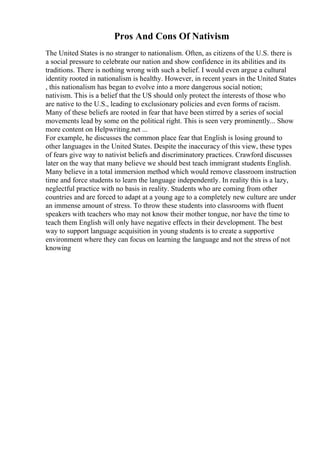 Pros And Cons Of Nativism
The United States is no stranger to nationalism. Often, as citizens of the U.S. there is
a social pressure to celebrate our nation and show confidence in its abilities and its
traditions. There is nothing wrong with such a belief. I would even argue a cultural
identity rooted in nationalism is healthy. However, in recent years in the United States
, this nationalism has began to evolve into a more dangerous social notion;
nativism. This is a belief that the US should only protect the interests of those who
are native to the U.S., leading to exclusionary policies and even forms of racism.
Many of these beliefs are rooted in fear that have been stirred by a series of social
movements lead by some on the political right. This is seen very prominently... Show
more content on Helpwriting.net ...
For example, he discusses the common place fear that English is losing ground to
other languages in the United States. Despite the inaccuracy of this view, these types
of fears give way to nativist beliefs and discriminatory practices. Crawford discusses
later on the way that many believe we should best teach immigrant students English.
Many believe in a total immersion method which would remove classroom instruction
time and force students to learn the language independently. In reality this is a lazy,
neglectful practice with no basis in reality. Students who are coming from other
countries and are forced to adapt at a young age to a completely new culture are under
an immense amount of stress. To throw these students into classrooms with fluent
speakers with teachers who may not know their mother tongue, nor have the time to
teach them English will only have negative effects in their development. The best
way to support language acquisition in young students is to create a supportive
environment where they can focus on learning the language and not the stress of not
knowing
 