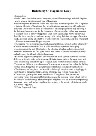 Dichotomy Of Happiness Essay
I.Introduction:
a.Main Topic: The dichotomy of happiness; two different feelings and their impacts;
How to achieve happiness each type of happiness.
b.Intro Paragraph: Happiness can be best described as the end goal of life. If a person
is living a life void of happiness, they are often times seen as worse off, and most
likely are. One who lives their life in search of amassing happiness may be doing it
for their own happiness, or for the betterment of someone else; either way someone
is living in order to achieve happiness. Even from a young age people act in ways
that allot them happiness, such as a young child eating their favorite type of snack or
candy, a person taking up a hobby, or someone who consistently adds to a retirement
... Show more content on Helpwriting.net ...
c.The second type is long lasting, involves content for one s life. Maslow s hierarchy
of needs introduces the belief that in order to achieve happiness underlying
precautions must be met. This furthers the idea that a higher and more important
happiness exists than the first type. Annas also seems to understand the dichotomy
and references the idea of a higher happiness.
III.Second Argument: Happiness can be achieved. Each type of happiness requires
different actions in order to be achieved. Both types can exist at the same time, and
some actions may cause both types to occur, but a fundamental difference remains.
(They are not different types because of how they are achieved, but rather the feeling
(s) they offer. Since they are different they often times require different actions)
a.The first type of happiness can be achieved through simple actions being happy is
easily taken to be feeling happy...a kind of smiley face feeling. Annas pg. 45
b.The second type requires more moral work. If happiness, then, is activity
expressing virtue, it is reasonable for it to express the supreme virtue, which will be
the virtue of the best thing...Hence complete happiness will be its activity expressing
its proper virtue; and we have said that this activity is the activity of study. Aristotle
N.E. Book 10 pg 339.
IV.Third Argument: Once
 