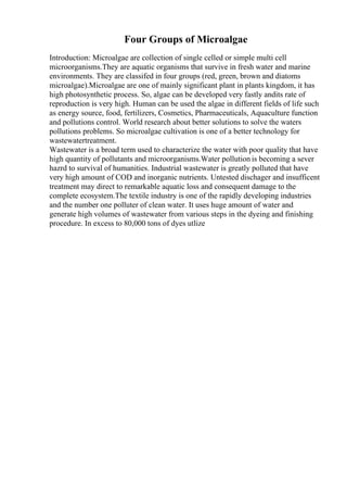 Four Groups of Microalgae
Introduction: Microalgae are collection of single celled or simple multi cell
microorganisms.They are aquatic organisms that survive in fresh water and marine
environments. They are classifed in four groups (red, green, brown and diatoms
microalgae).Microalgae are one of mainly significant plant in plants kingdom, it has
high photosynthetic process. So, algae can be developed very fastly andits rate of
reproduction is very high. Human can be used the algae in different fields of life such
as energy source, food, fertilizers, Cosmetics, Pharmaceuticals, Aquaculture function
and pollutions control. World research about better solutions to solve the waters
pollutions problems. So microalgae cultivation is one of a better technology for
wastewatertreatment.
Wastewater is a broad term used to characterize the water with poor quality that have
high quantity of pollutants and microorganisms.Water pollution is becoming a sever
hazrd to survival of humanities. Industrial wastewater is greatly polluted that have
very high amount of COD and inorganic nutrients. Untested dischager and insufficent
treatment may direct to remarkable aquatic loss and consequent damage to the
complete ecosystem.The textile industry is one of the rapidly developing industries
and the number one polluter of clean water. It uses huge amount of water and
generate high volumes of wastewater from various steps in the dyeing and finishing
procedure. In excess to 80,000 tons of dyes utlize
 