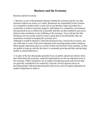 Business and the Economy
Business and the Economy
1. Business is one of the principal elements fueling the economy and the way that
functions reflects on society as a whole. Businesses are responsible for the creation
of a competitive market and it is only safe to say that they make it possible for a
community to achieve economic progress. Individuals in a competitive environment
feel pressured to act as effectively as possible and they are thus enabled to put across
behavior that contributes to the wellbeing of the economy. Even with the fact that
businesses are not exactly meant to cause a great deal of social benefits, they are
nonetheless essential in keeping the economy alive.
Although it would be absurd to claim that businesses has a moral role in society, one
can claim that it is one of the most important tools assisting people achieve progress.
Many people experience stress as a result of their involvement in the economy, as they
are unable to keep up with the fact that it is constantly growing and they end up being
unable to sustain themselves.
2. In spite of the fact that people generally focus on public and private entities when
they think about the economy, nonprofit organizations are also an important actor in
the economy. Public institutions are in charge of producing goods and services that
are generally considered to be wanted by everyone. Private agencies focus on
providing people with personalized goods and services and are largely dependent on
market competition in order to
 