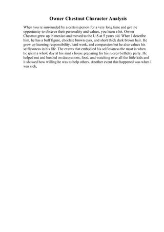 Owner Chestnut Character Analysis
When you re surrounded by a certain person for a very long time and get the
opportunity to observe their personality and values, you learn a lot. Owner
Chestnut grew up in mexico and moved to the U.S at 5 years old. When I describe
him, he has a buff figure, choclate brown eyes, and short thick dark brown hair. He
grew up learning responsibility, hard work, and compassion but he also values his
selflessness in his life. The events that embodied his selflessness the most is when
he spent a whole day at his aunt s house preparing for his nieces birthday party. He
helped out and hustled on decorations, food, and watching over all the little kids and
it showed how willing he was to help others. Another event that happened was when I
was sick,
 