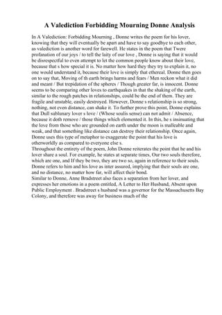 A Valediction Forbidding Mourning Donne Analysis
In A Valediction: Forbidding Mourning , Donne writes the poem for his lover,
knowing that they will eventually be apart and have to say goodbye to each other,
as valediction is another word for farewell. He states in the poem that Twere
profanation of our joys / to tell the laity of our love , Donne is saying that it would
be disrespectful to even attempt to let the common people know about their love,
because that s how special it is. No matter how hard they they try to explain it, no
one would understand it, because their love is simply that ethereal. Donne then goes
on to say that, Moving of th earth brings harms and fears / Men reckon what it did
and meant / But trepidation of the spheres / Though greater far, is innocent. Donne
seems to be comparing other loves to earthquakes in that the shaking of the earth,
similar to the rough patches in relationships, could be the end of them. They are
fragile and unstable, easily destroyed. However, Donne s relationship is so strong,
nothing, not even distance, can shake it. To further prove this point, Donne explains
that Dull sublunary lover s love / (Whose soulis sense) can not admit / Absence,
because it doth remove / those things which elemented it. In this, he s insinuating that
the love from those who are grounded on earth under the moon is malleable and
weak, and that something like distance can destroy their relationship. Once again,
Donne uses this type of metaphor to exaggerate the point that his love is
otherworldly as compared to everyone else s.
Throughout the entirety of the poem, John Donne reiterates the point that he and his
lover share a soul. For example, he states at separate times, Our two souls therefore,
which are one, and If they be two, they are two so, again in reference to their souls.
Donne refers to him and his love as inter assured, implying that their souls are one,
and no distance, no matter how far, will affect their bond.
Similar to Donne, Anne Bradstreet also faces a separation from her lover, and
expresses her emotions in a poem entitled, A Letter to Her Husband, Absent upon
Public Employment . Bradstreet s husband was a governor for the Massachusetts Bay
Colony, and therefore was away for business much of the
 