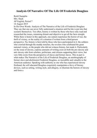 Analysis Of Narrative Of The Life Of Frederick Douglass
Reid Champlin
Mrs. Stack
AP English, Period 7
14 August 2015
In His Own Words: Analysis of The Narrative of the Life of Frederick Douglass
They say that one can never fully understand a situation until he/she is put into that
scenario themselves. Too often, history is written by those who have only read and
researched the issues, remaining distant and objective to get all the facts straight.
While there is honor in this approach, one cannot experience the horror of war, the
thrill of victory, or the reality of a situation if written from a third person
perspective. No, history is best told by those who have participated in it: the soldiers
who crawled through the muddy trenches, the revelers who celebrated the great
national victory, or the people who did not witness history, but made it. Particularly
on the issue of slavery, copious amounts of writing exist on both the pro slavery and
anti slavery side from scholars, politicians, and citizens supporting their views, but
very little exists from the perspective of slaves and former slaves. This in part is
what makes The Narrative of the Life of Frederick Douglass, an autobiography of
former slave and abolitionist Frederick Douglass, so incredible and valuable to the
American audience. Speaking with authority as one who has experienced slavery
firsthand, the self educated Douglass exquisitely manipulates a bevy of literary
devices, such as setting, writing style, and allegory, to illustrate the horrors of slavery
and form a
 