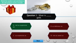 D: not as sweet as
B: as delicious as
A: not as expensive
as
C: as expensive as
Question 1: Silver is _____
gold.
Next
95
...