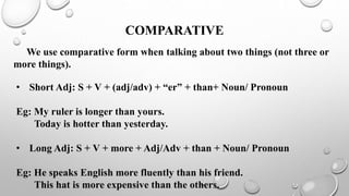 COMPARATIVE
• Short Adj: S + V + (adj/adv) + “er” + than+ Noun/ Pronoun
Eg: My ruler is longer than yours.
Today is hotter...
