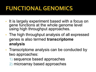 • It is largely experiment based with a focus on
gene functions at the whole genome level
using high throughput approaches.
• The high throughput analysis of all expressed
genes is also termed transcriptome
analysis
• Transcriptome analysis can be conducted by
two approaches:
1) sequence based approaches
2) microarray based approaches
 