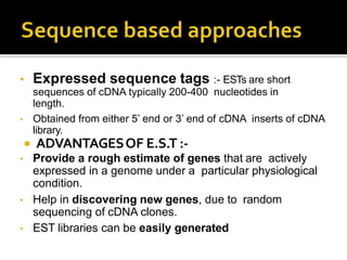 • Expressed sequence tags :- ESTs are short
sequences of cDNA typically 200-400 nucleotides in
length.
• Obtained from either 5’ end or 3’ end of cDNA inserts of cDNA
library.
 ADVANTAGESOF E.S.T :-
• Provide a rough estimate of genes that are actively
expressed in a genome under a particular physiological
condition.
• Help in discovering new genes, due to random
sequencing of cDNA clones.
• EST libraries can be easily generated
 