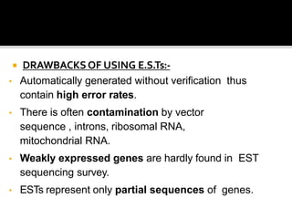  DRAWBACKSOF USING E.S.Ts:-
• Automatically generated without verification thus
contain high error rates.
• There is often contamination by vector
sequence , introns, ribosomal RNA,
mitochondrial RNA.
• Weakly expressed genes are hardly found in EST
sequencing survey.
• ESTs represent only partial sequences of genes.
 