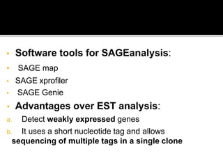 • Software tools for SAGEanalysis:
• SAGE map
• SAGE xprofiler
• SAGE Genie
• Advantages over EST analysis:
a. Detect weakly expressed genes
b. It uses a short nucleotide tag and allows
sequencing of multiple tags in a single clone
 