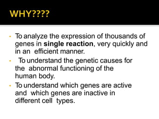 • To analyze the expression of thousands of
genes in single reaction, very quickly and
in an efficient manner.
• To understand the genetic causes for
the abnormal functioning of the
human body.
• To understand which genes are active
and which genes are inactive in
different cell types.
 