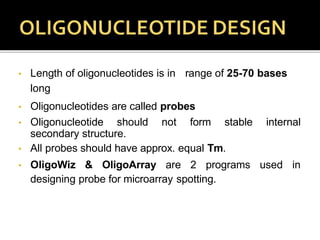 • Length of oligonucleotides is in range of 25-70 bases
long
• Oligonucleotides are called probes
• Oligonucleotide should not form stable internal
secondary structure.
• All probes should have approx. equal Tm.
• OligoWiz & OligoArray are 2 programs used in
designing probe for microarray spotting.
 
