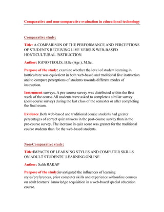 Comparative and non-comparative evaluation in educational technology

Comparative study:
Title: A COMPARISON OF THE PERFORMANCE AND PERCEPTIONS
OF STUDENTS RECEIVING LIVE VERSUS WEB-BASED
HORTICULTURAL INSTRUCTION
Author: IGINO TEOLIS, B.Sc.(Agr.), M.Sc.
Purpose of the study: examine whether the level of student learning in
horticulture was equivalent in both web-based and traditional live instruction
and to compare perceptions of students towards different modes of
instruction.
Instrument:surveys, A pre-course survey was distributed within the first
week of the course.All students were asked to complete a similar survey
(post-course survey) during the last class of the semester or after completing
the final exam.
Evidence:Both web-based and traditional course students had greater
percentages of correct quiz answers in the post-course survey than in the
pre-course survey. The increase in quiz score was greater for the traditional
course students than for the web-based students.

Non-Comparative study:
Title:IMPACTS OF LEARNING STYLES AND COMPUTER SKILLS
ON ADULT STUDENTS’ LEARNING ONLINE
Author: Salih RAKAP
Purpose of the study:investigated the influences of learning
styles/preferences, prior computer skills and experience withonline courses
on adult learners’ knowledge acquisition in a web-based special education
course.

 