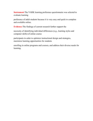 Instrument:The VARK learning preference questionnaire was selected to
evaluate learning
preference of adult students because it is very easy and quick to complete
and available online.
Evidence:The findings of current research further support the
necessity of identifying individual differences (e.g., learning styles and
computer skills) of online course
participants in order to optimize instructional design and strategies,
maximize learning opportunities for students
enrolling in online programs and courses, and address their diverse needs for
learning.

 