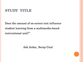 STUDY  TITLE “ Does the amount of on-screen text influence student learning from a multimedia-based instructional unit?” Dilek Ardac¸ Serap Unal 