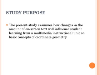 STUDY PURPOSE The present study examines how changes in the amount of on-screen text will influence student learning from a multimedia instructional unit on basic concepts of coordinate geometry. 