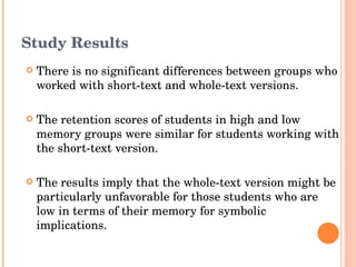 Study Results There is no significant differences between groups who worked with short-text and whole-text versions. The retention scores of students in high and low memory groups were similar for students working with the short-text version. The results imply that the whole-text version might be particularly unfavorable for those students who are low in terms of their memory for symbolic implications. 