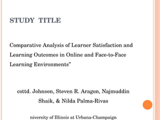 STUDY  TITLE “ Comparative Analysis of Learner Satisfaction and Learning Outcomes in Online and Face-to-Face Learning Environments” Scottd. Johnson, Steven R. Aragon, Najmuddin Shaik, & Nilda Palma-Rivas University of Illinois at Urbana-Champaign 