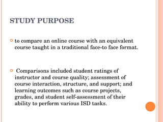 STUDY PURPOSE to compare an online course with an equivalent course taught in a traditional face-to face format. Comparisons included student ratings of instructor and course quality; assessment of course interaction, structure, and support; and learning outcomes such as course projects, grades, and student self-assessment of their ability to perform various ISD tasks. 