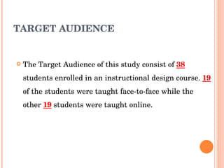 TARGET AUDIENCE The Target   Audience of this study consist of  38  students enrolled in an instructional design course.  19  of the students were taught face-to-face while the other  19  students were taught online. 