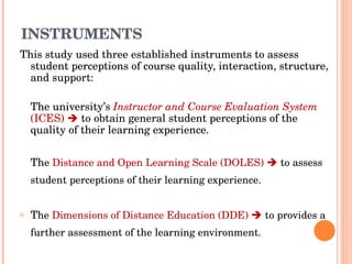 INSTRUMENTS This study used three established instruments to assess student perceptions of course quality, interaction, structure, and support: The university’s  Instructor and Course Evaluation System  (ICES)     to obtain general student perceptions of the quality of their learning experience. Th e  Distance and Open Learning Scale (DOLES)     to assess student perceptions of their learning experience. T he  Dimensions of Distance Education (DDE)     to provides a further assessment of the learning environment.  