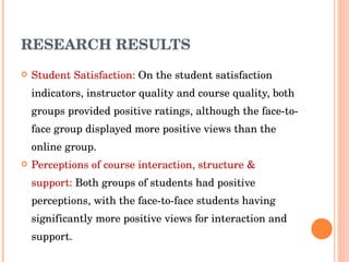 RESEARCH RESULTS Student Satisfaction:  On the student satisfaction indicators, instructor quality and course quality, both groups provided positive ratings, although the face-to-face group displayed more positive views than the online group. Perceptions of course interaction, structure & support:  Both groups of students had positive perceptions, with the face-to-face students having significantly more positive views for interaction and support. 