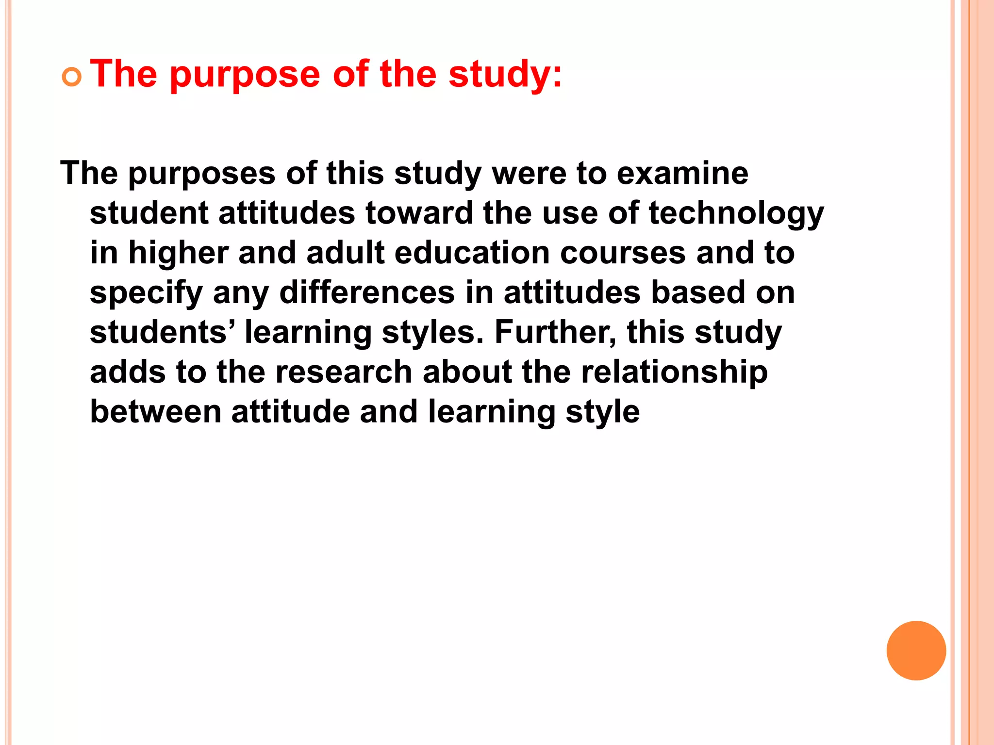The purpose of the study:The purposes of this study were to examine student attitudes toward the use of technology in higher and adult education courses and to specify any differences in attitudes based on students’ learning styles. Further, this study adds to the research about the relationship between attitude and learning style 