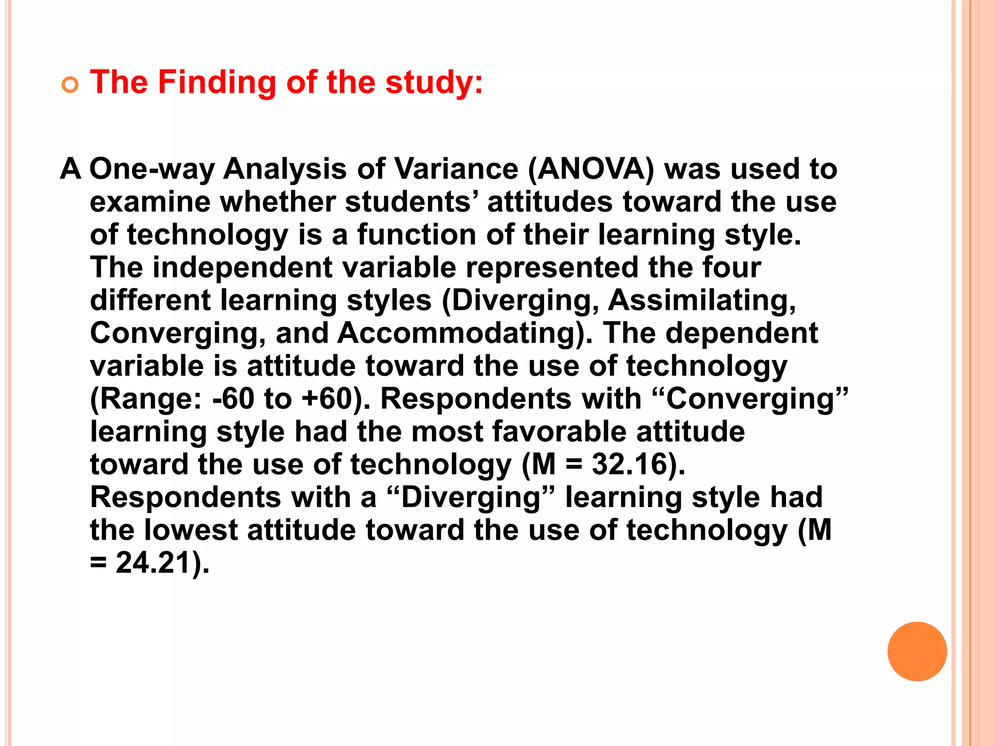 The Finding of the study:A One-way Analysis of Variance (ANOVA) was used to examine whether students’ attitudes toward the use of technology is a function of their learning style. The independent variable represented the four different learning styles (Diverging, Assimilating, Converging, and Accommodating). The dependent variable is attitude toward the use of technology (Range: -60 to +60). Respondents with “Converging” learning style had the most favorable attitude toward the use of technology (M = 32.16). Respondents with a “Diverging” learning style had the lowest attitude toward the use of technology (M = 24.21).
