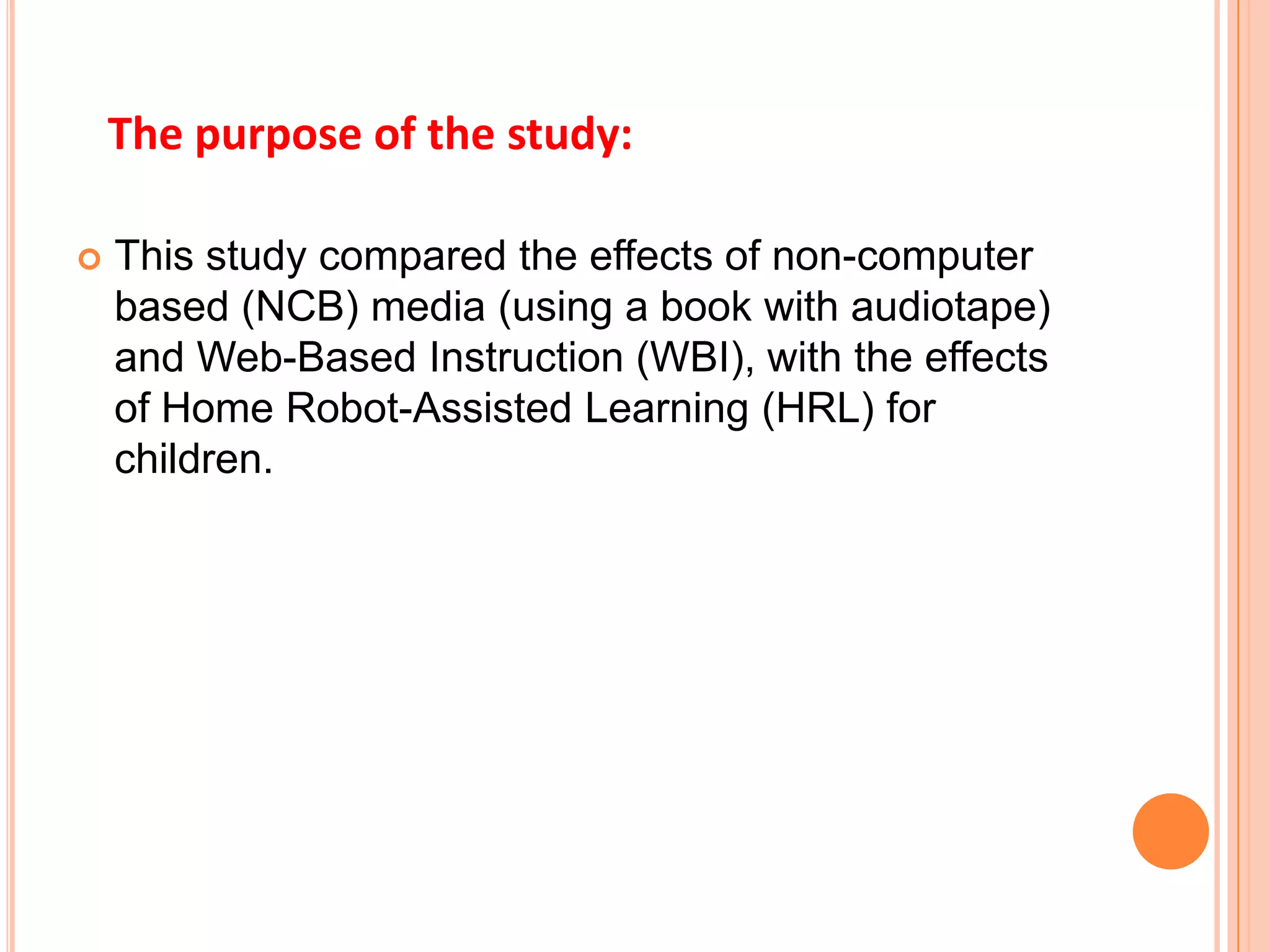 This study compared the effects of non-computer based (NCB) media (using a book with audiotape) and Web-Based Instruction (WBI), with the effects of Home Robot-Assisted Learning (HRL) for children.The purpose of the study: