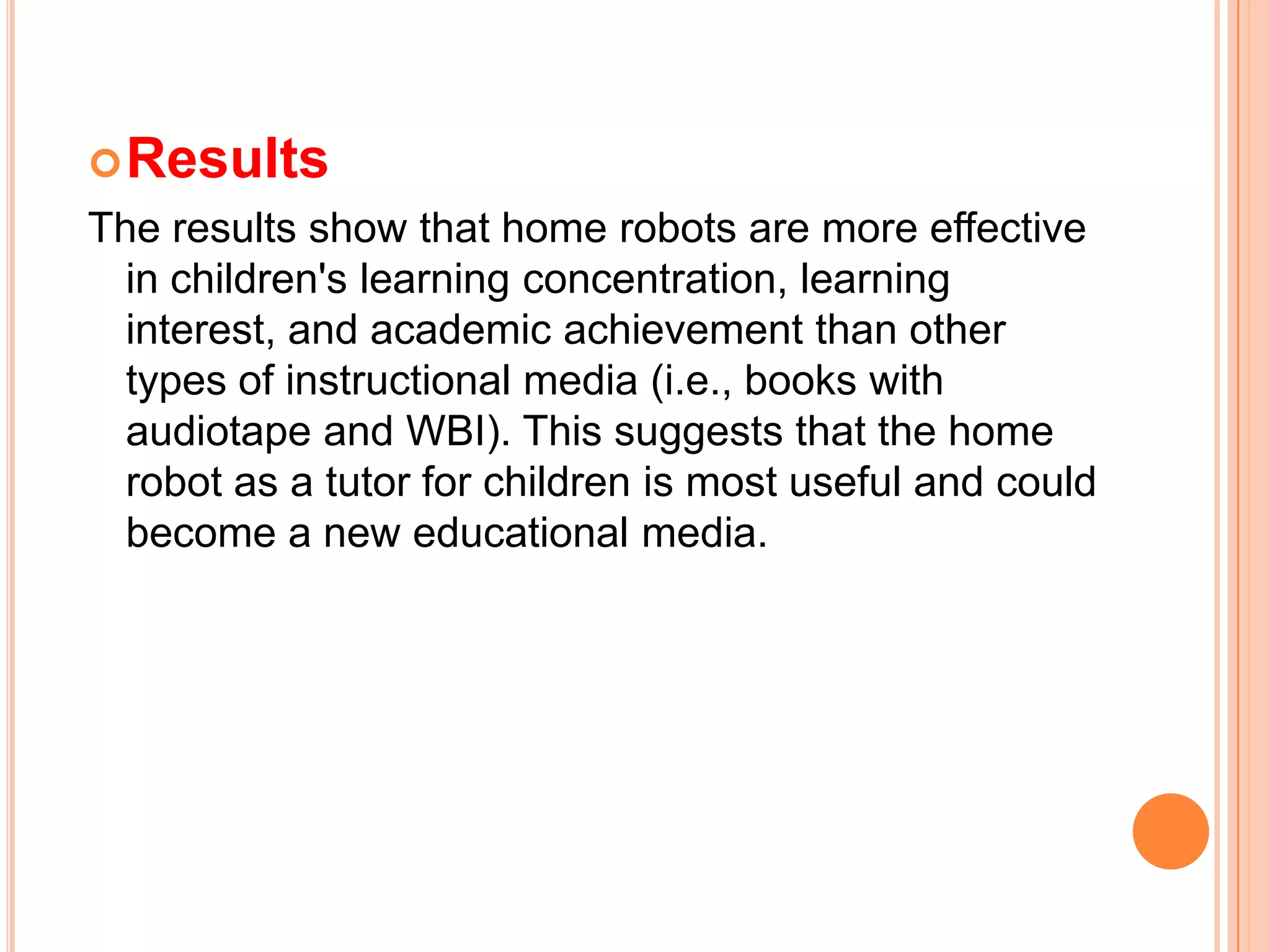 ResultsThe results show that home robots are more effective in children's learning concentration, learning interest, and academic achievement than other types of instructional media (i.e., books with audiotape and WBI). This suggests that the home robot as a tutor for children is most useful and could become a new educational media.
