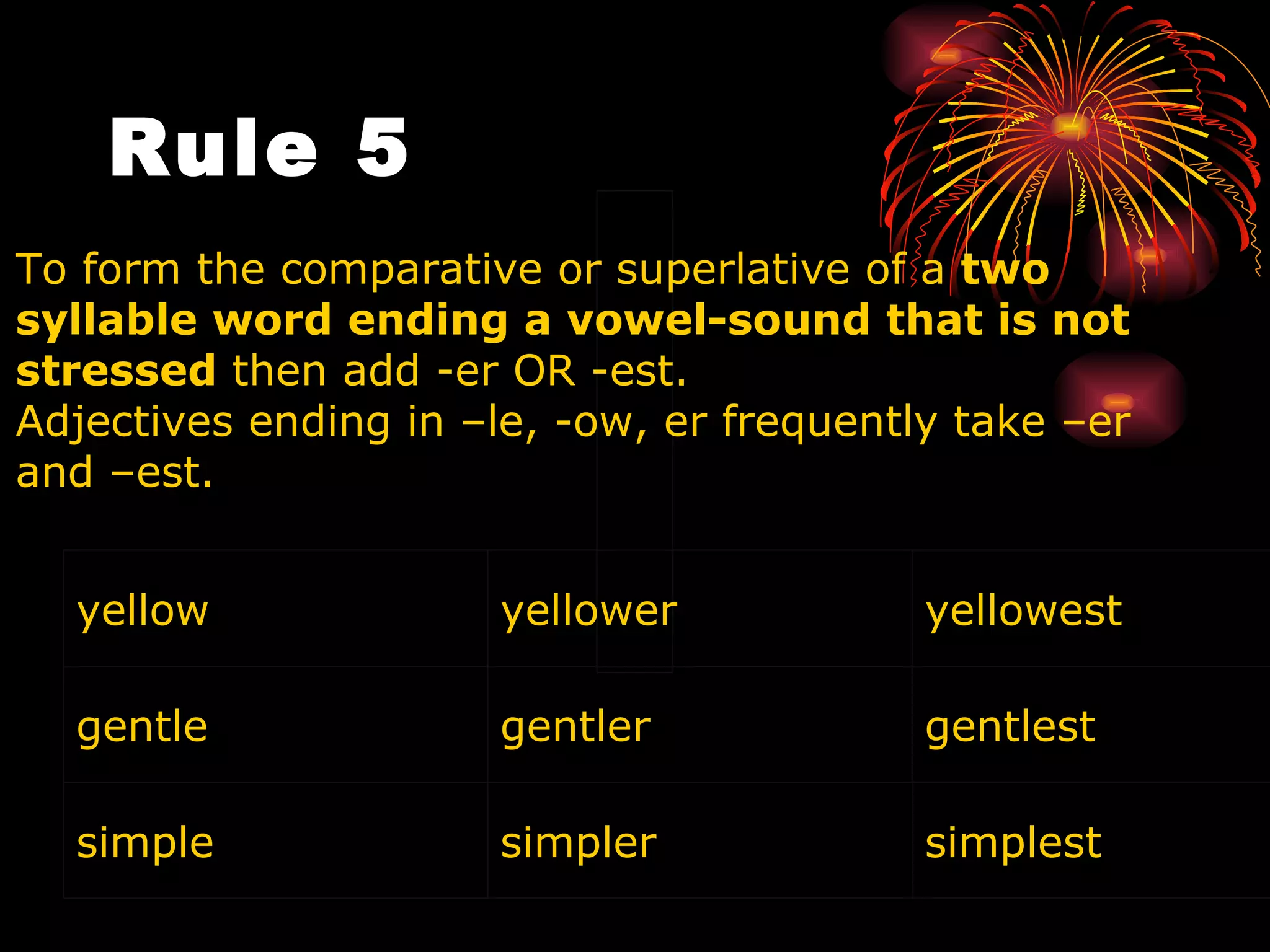 Rule 5     To form the comparative or superlative of a  two syllable word ending a vowel-sound that is not stressed  then add -er OR -est.  Adjectives ending in –le, -ow, er frequently take –er and –est. yellow  yellower yellowest gentle gentler gentlest simple simpler simplest 
