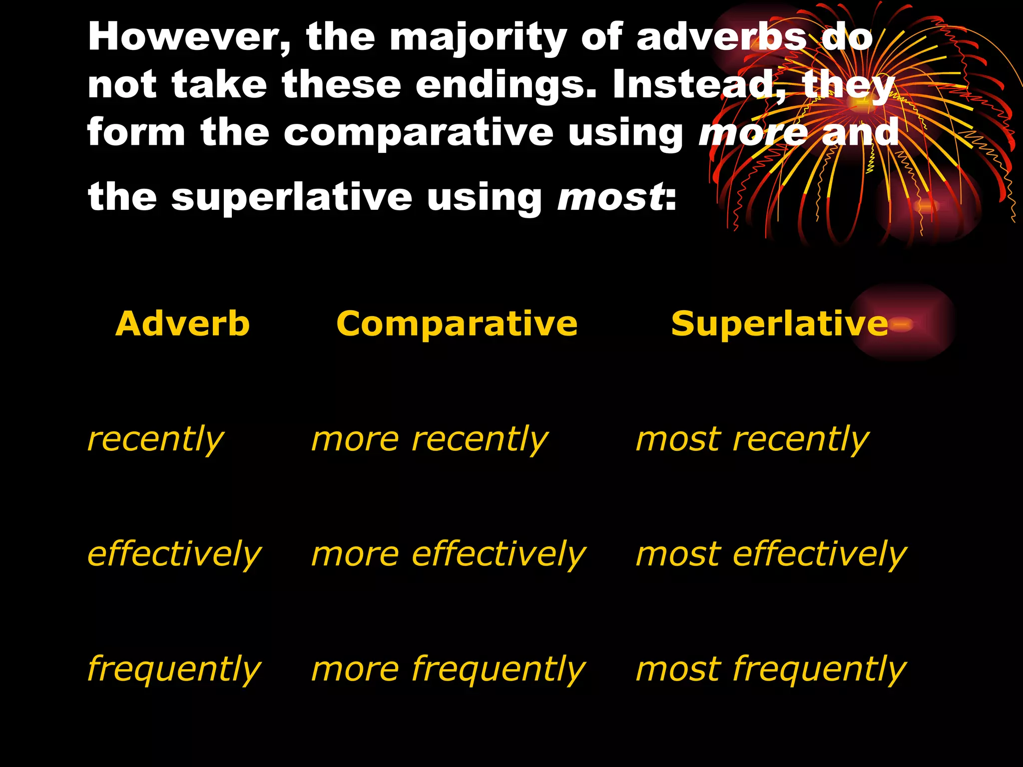 However, the majority of adverbs do not take these endings. Instead, they form the comparative using  more  and the superlative using  most :     Adverb   Comparative   Superlative   recently more recently most recently effectively more effectively most effectively frequently more frequently most frequently 