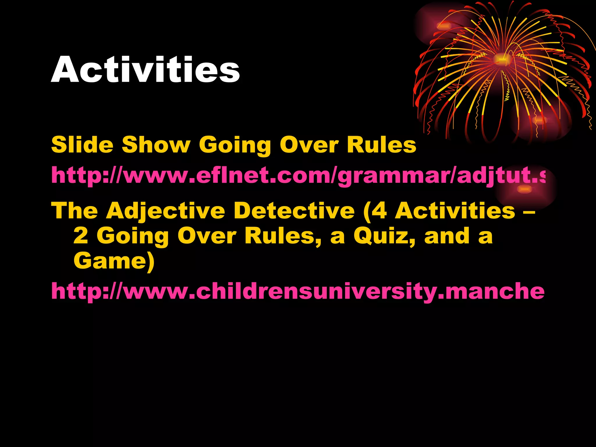 Activities Slide Show Going Over Rules http://www.eflnet.com/grammar/adjtut.swf The Adjective Detective (4 Activities – 2 Going Over Rules, a Quiz, and a Game) http://www.childrensuniversity.manchester.ac.uk/interactives/literacy/wordclasses/adjective_detective.swf 