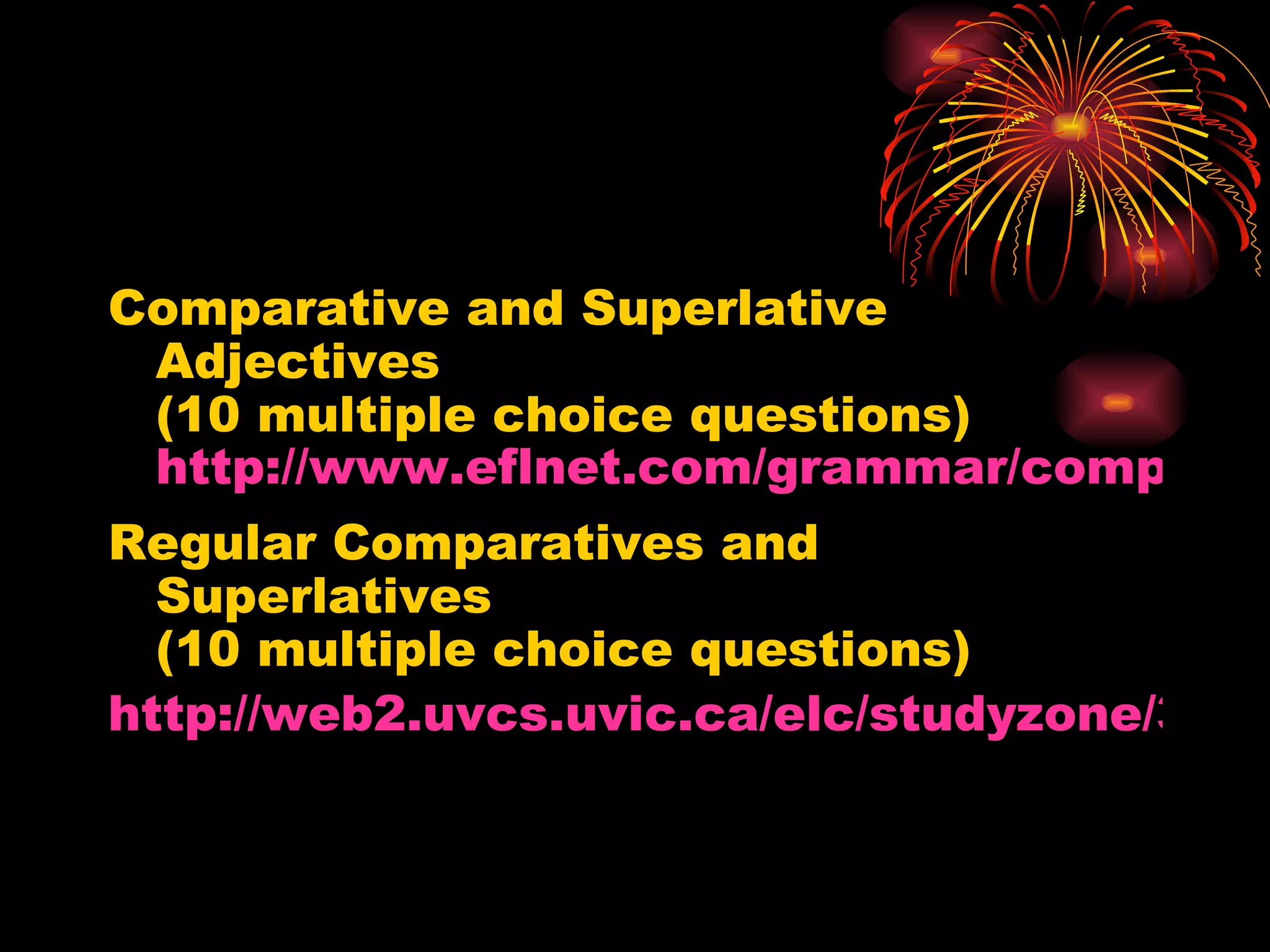 Comparative and Superlative Adjectives  (10 multiple choice questions)  http://www.eflnet.com/grammar/compsupadj1.swf Regular Comparatives and Superlatives  (10 multiple choice questions) http://web2.uvcs.uvic.ca/elc/studyzone/330/grammar/regcom1.htm 