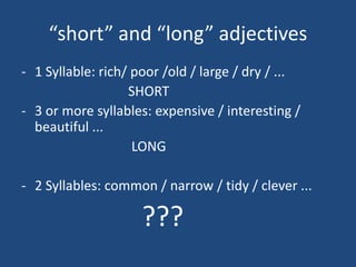 short and long adjectives
- 1 Syllable: rich/ poor /old / large / dry / ...
                   SHORT
- 3 or more syllables: expensive / interesting /
  beautiful ...
                    LONG

- 2 Syllables: common / narrow / tidy / clever ...

                     ???
 