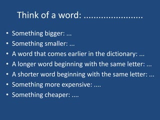 Think of a word: ........................
?   Something bigger: ...
?   Something smaller: ...
?   A word that comes earlier in the dictionary: ...
?   A longer word beginning with the same letter: ...
?   A shorter word beginning with the same letter: ...
?   Something more expensive: ....
?   Something cheaper: ....
 