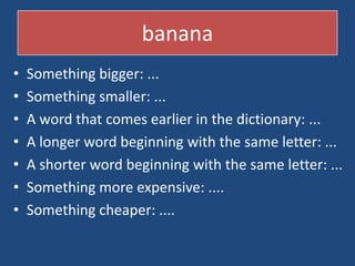 banana
?   Something bigger: ...
?   Something smaller: ...
?   A word that comes earlier in the dictionary: ...
?   A longer word beginning with the same letter: ...
?   A shorter word beginning with the same letter: ...
?   Something more expensive: ....
?   Something cheaper: ....
 