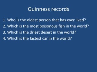 Guinness records
1. Who is the oldest person that has ever lived?
2. Which is the most poisonous fish in the world?
3. Which is the driest desert in the world?
4. Which is the fastest car in the world?
 