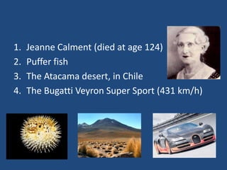 1.   Jeanne Calment (died at age 124)
2.   Puffer fish
3.   The Atacama desert, in Chile
4.   The Bugatti Veyron Super Sport (431 km/h)
 