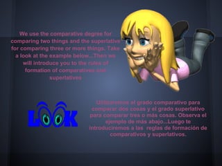 We use the comparative degree for
comparing two things and the superlative
for comparing three or more things. Take
  a look at the example below...Then we
     will introduce you to the rules of
      formation of comparatives and
                superlatives



                               Utilizaremos el grado comparativo para
                             comparar dos cosas y el grado superlativo
                            para comparar tres o más cosas. Observa el
                                   ejemplo de más abajo...Luego te
                            introduciremos a las reglas de formación de
                                     comparativos y superlativos.
 