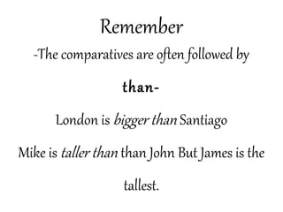 Remember
-The comparatives are often followed by
than-
London is bigger than Santiago
Mike is taller than than John But James is the
tallest.
 