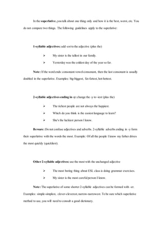 In the superlative, you talk about one thing only and how it is the best, worst, etc. You
do not compare two things. The following guidelines apply to the superlative:
1-syllable adjectives: add -est to the adjective (plus the)
 My sister is the tallest in our family.
 Yesterday was the coldest day of the year so far.
Note: If the word ends: consonant-vowel-consonant, then the last consonant is usually
doubled in the superlative. Examples: big-biggest, fat-fattest,hot-hottest.
2-syllable adjectives ending in -y: change the -y to -iest (plus the)
 The richest people are not always the happiest.
 Which do you think is the easiest language to learn?
 She's the luckiest person I know.
Beware: Do not confuse adjectives and adverbs. 2-syllable adverbs ending in -y form
their superlative with the words the most. Example: Of all the people I know my father drives
the most quickly (quickliest).
Other 2-syllable adjectives: use the most with the unchanged adjective
 The most boring thing about ESL class is doing grammar exercises.
 My sister is the most carefulperson I know.
Note: The superlative of some shorter 2-syllable adjectives can be formed with -er.
Examples: simple-simplest, clever-cleverest,narrow-narrowest. To be sure which superlative
method to use, you will need to consult a good dictionary.
 