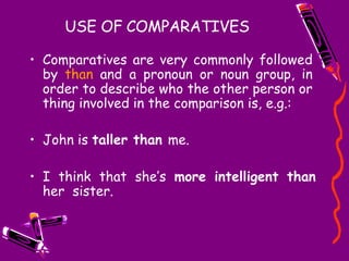 USE OF COMPARATIVES
• Comparatives are very commonly followed
by than and a pronoun or noun group, in
order to describe who the other person or
thing involved in the comparison is, e.g.:
• John is taller than me.
• I think that she’s more intelligent than
her sister.
 
