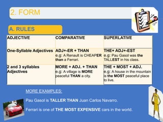 2. FORM

 A. RULES
ADJECTIVE                COMPARATIVE               SUPERLATIVE


One-Syllable Adjectives ADJ+-ER + THAN            THE+ ADJ+-EST
                        e.g: A Renault is CHEAPER e.g: Pau Gasol was the
                         than a Ferrari.           TALLEST in his class.
2 and 3 syllables        MORE + ADJ. + THAN        THE + MOST + ADJ.
Adjectives               e.g: A village is MORE    e.g: A house in the mountain
                         peaceful THAN a city.     is the MOST peaceful place
                                                   to live.


         MORE EXAMPLES:

         Pau Gasol is TALLER THAN Juan Carlos Navarro.

         Ferrari is one of THE MOST EXPENSIVE cars in the world.
 