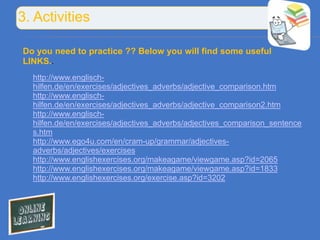 3. Activities

Do you need to practice ?? Below you will find some useful
LINKS..
  http://www.englisch-
  hilfen.de/en/exercises/adjectives_adverbs/adjective_comparison.htm
  http://www.englisch-
  hilfen.de/en/exercises/adjectives_adverbs/adjective_comparison2.htm
  http://www.englisch-
  hilfen.de/en/exercises/adjectives_adverbs/adjectives_comparison_sentence
  s.htm
  http://www.ego4u.com/en/cram-up/grammar/adjectives-
  adverbs/adjectives/exercises
  http://www.englishexercises.org/makeagame/viewgame.asp?id=2065
  http://www.englishexercises.org/makeagame/viewgame.asp?id=1833
  http://www.englishexercises.org/exercise.asp?id=3202
 