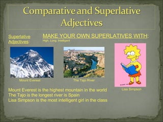 Superlative Adjectives : MAKE YOUR OWN SUPERLATIVES WITH : High, Long, Intelligent Mount Everest The Tajo River Lisa Simpson Mount Everest is the highest mountain in the world The Tajo is the longest river is Spain Lisa Simpson is the most intelligent girl in the class 