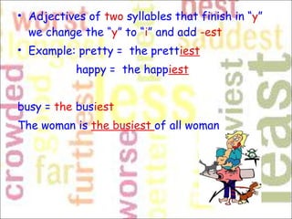• Adjectives of two syllables that finish in “y”
we change the “y” to “i” and add -est 
• Example: pretty =  the prettiest
happy =  the happiest
busy = the busiest
The woman is the busiest of all woman
 