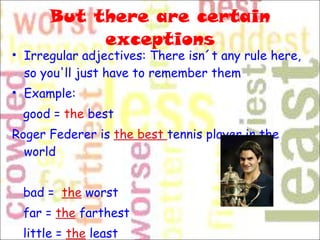 But there are certain exceptions Irregular adjectives: There isn´t any rule here, so you'll just have to remember them Example: good =  the  best  Roger Federer is  the best  tennis player in the world bad =   the  worst  far =  the  farthest  little =  the  least 
