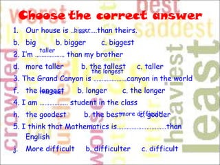 Choose   the correct answer Our house is …………….than theirs. big  b. bigger  c. biggest 2. I’m ……………… than my brother more taller  b. the tallest  c. taller 3. The Grand Canyon is ………………..canyon in the world the longest  b. longer  c. the longer 4. I am …………….. student in the class the goodest  b. the best  c. gooder 5. I think that Mathematics is…………………………than English More difficult  b. difficulter  c. difficult bigger taller the longest the best more difficult  